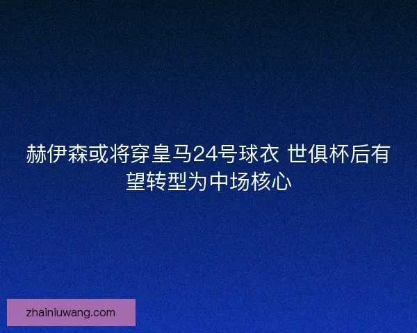 赫伊森或将穿皇马24号球衣 世俱杯后有望转型为中场核心