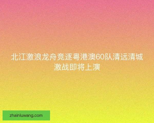 北江激浪龙舟竞逐粤港澳60队清远清城激战即将上演