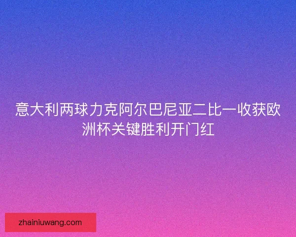 意大利两球力克阿尔巴尼亚二比一收获欧洲杯关键胜利开门红