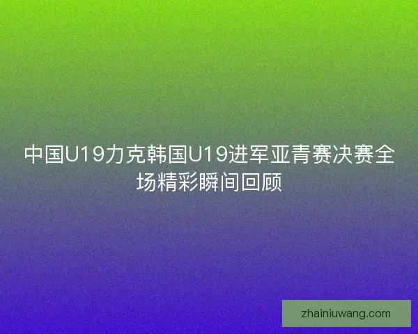 中国U19力克韩国U19进军亚青赛决赛全场精彩瞬间回顾