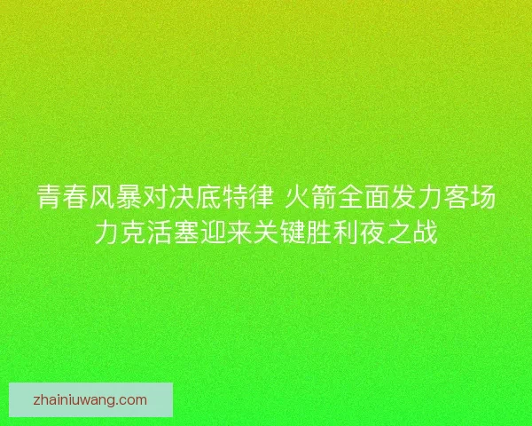 青春风暴对决底特律 火箭全面发力客场力克活塞迎来关键胜利夜之战