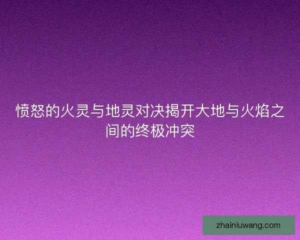 愤怒的火灵与地灵对决揭开大地与火焰之间的终极冲突