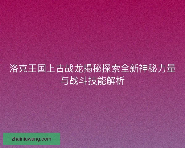 洛克王国上古战龙揭秘探索全新神秘力量与战斗技能解析
