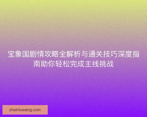 宝象国剧情攻略全解析与通关技巧深度指南助你轻松完成主线挑战