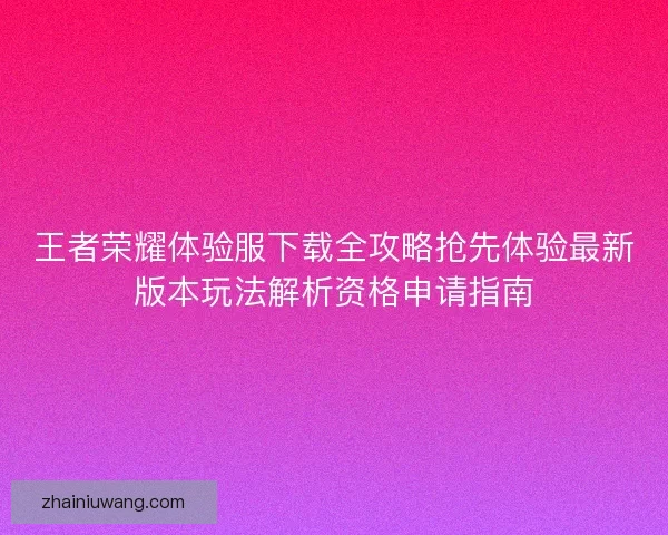 王者荣耀体验服下载全攻略抢先体验最新版本玩法解析资格申请指南