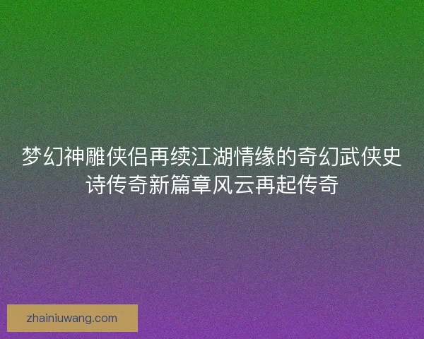 梦幻神雕侠侣再续江湖情缘的奇幻武侠史诗传奇新篇章风云再起传奇