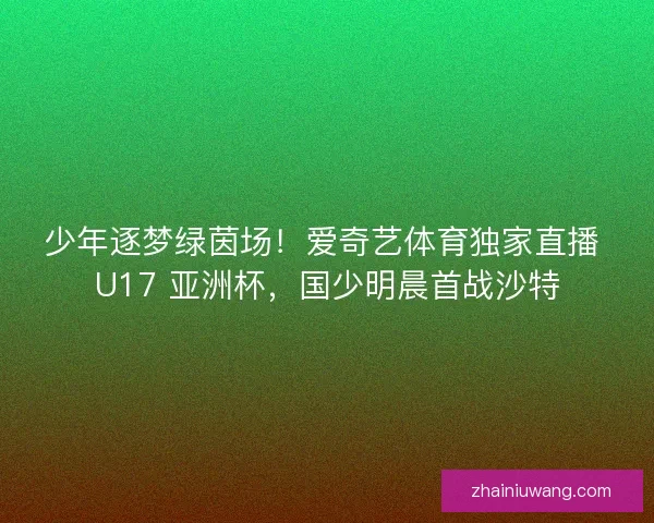 少年逐梦绿茵场！爱奇艺体育独家直播 U17 亚洲杯，国少明晨首战沙特