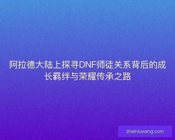 阿拉德大陆上探寻DNF师徒关系背后的成长羁绊与荣耀传承之路