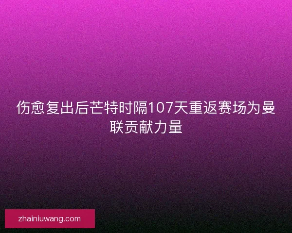 伤愈复出后芒特时隔107天重返赛场为曼联贡献力量