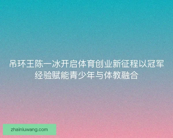 吊环王陈一冰开启体育创业新征程以冠军经验赋能青少年与体教融合