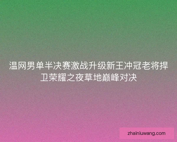 温网男单半决赛激战升级新王冲冠老将捍卫荣耀之夜草地巅峰对决