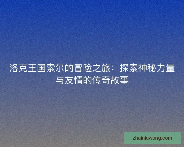 洛克王国索尔的冒险之旅：探索神秘力量与友情的传奇故事