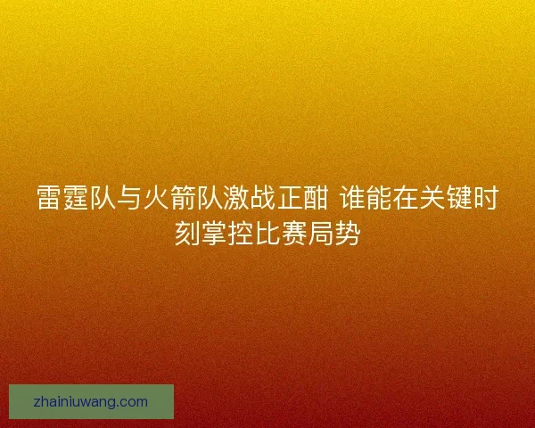 雷霆队与火箭队激战正酣 谁能在关键时刻掌控比赛局势