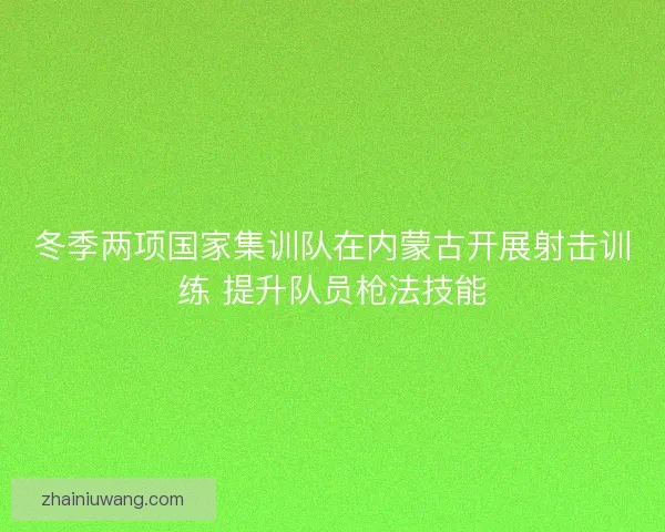 冬季两项国家集训队在内蒙古开展射击训练 提升队员枪法技能