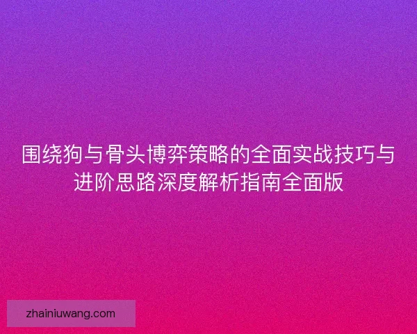 围绕狗与骨头博弈策略的全面实战技巧与进阶思路深度解析指南全面版