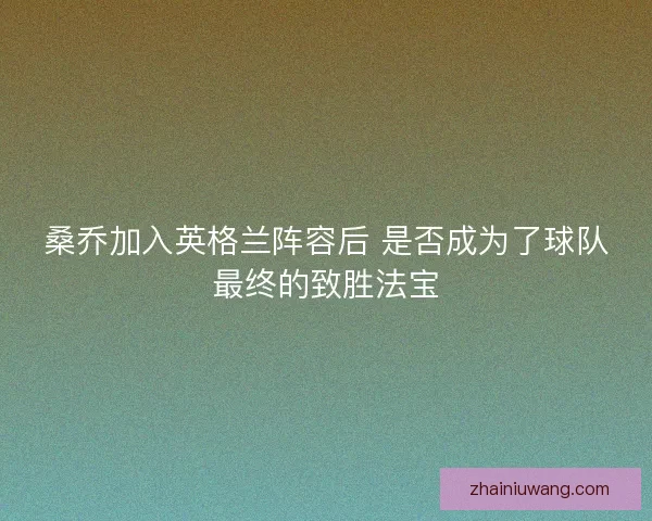 桑乔加入英格兰阵容后 是否成为了球队最终的致胜法宝