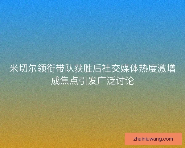 米切尔领衔带队获胜后社交媒体热度激增成焦点引发广泛讨论
