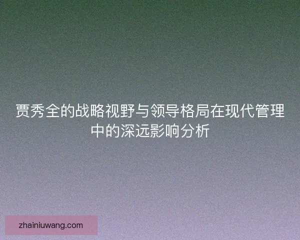 贾秀全的战略视野与领导格局在现代管理中的深远影响分析