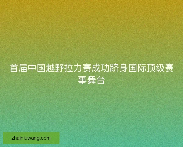 首届中国越野拉力赛成功跻身国际顶级赛事舞台