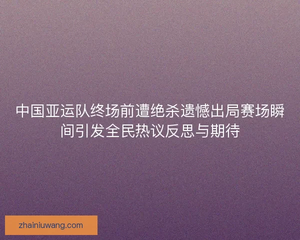 中国亚运队终场前遭绝杀遗憾出局赛场瞬间引发全民热议反思与期待