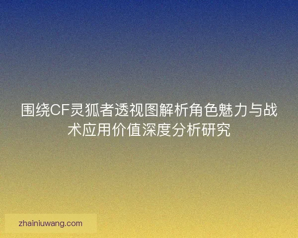 围绕CF灵狐者透视图解析角色魅力与战术应用价值深度分析研究