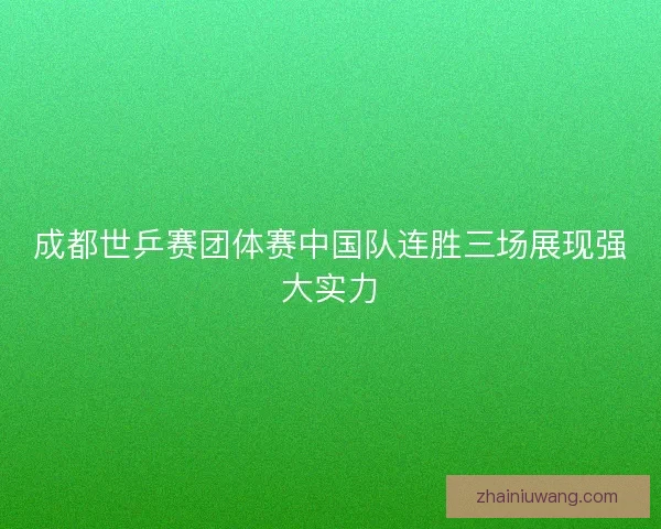 成都世乒赛团体赛中国队连胜三场展现强大实力
