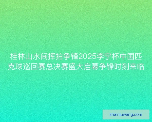 桂林山水间挥拍争锋2025李宁杯中国匹克球巡回赛总决赛盛大启幕争锋时刻来临