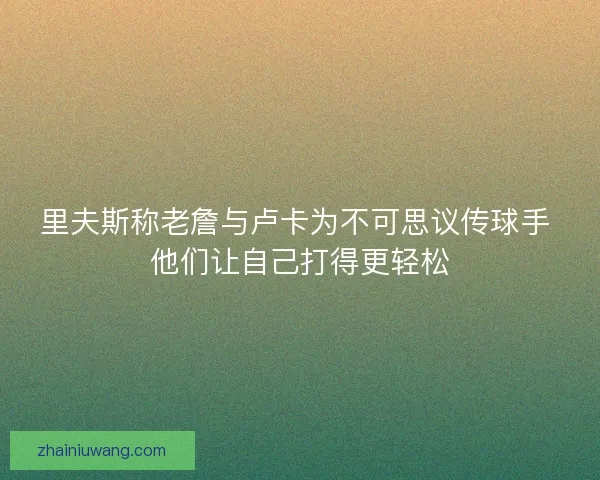 里夫斯称老詹与卢卡为不可思议传球手 他们让自己打得更轻松