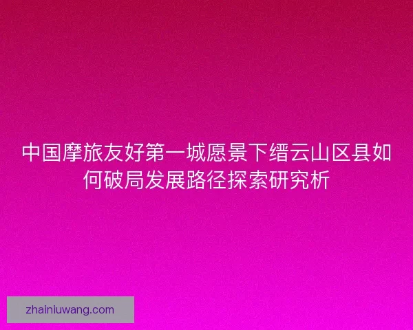 中国摩旅友好第一城愿景下缙云山区县如何破局发展路径探索研究析