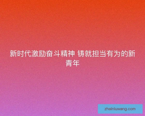 新时代激励奋斗精神 铸就担当有为的新青年