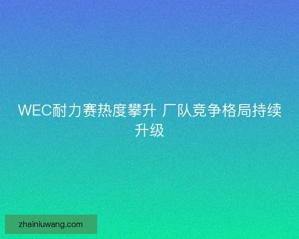 WEC耐力赛热度攀升 厂队竞争格局持续升级