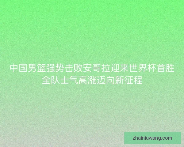 中国男篮强势击败安哥拉迎来世界杯首胜全队士气高涨迈向新征程