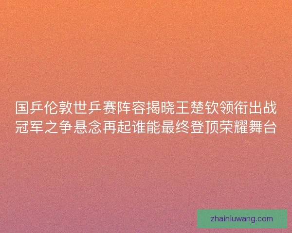 国乒伦敦世乒赛阵容揭晓王楚钦领衔出战冠军之争悬念再起谁能最终登顶荣耀舞台
