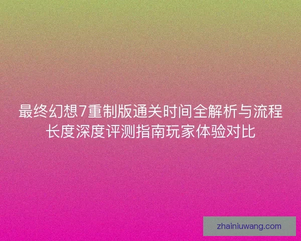 最终幻想7重制版通关时间全解析与流程长度深度评测指南玩家体验对比