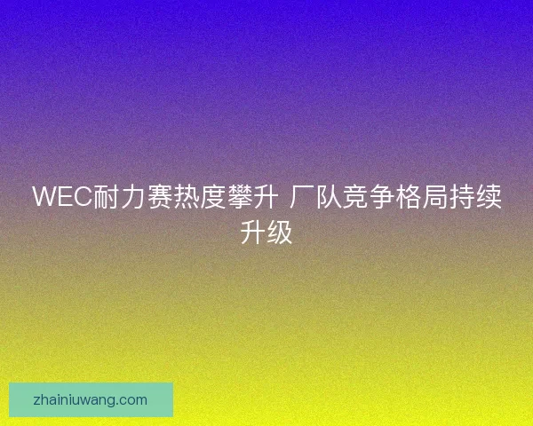 WEC耐力赛热度攀升 厂队竞争格局持续升级