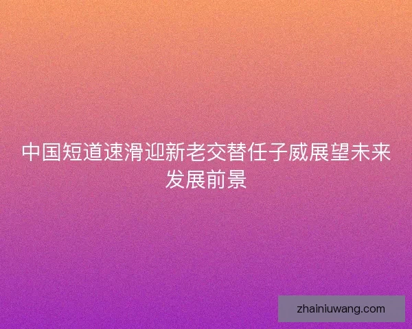 中国短道速滑迎新老交替任子威展望未来发展前景