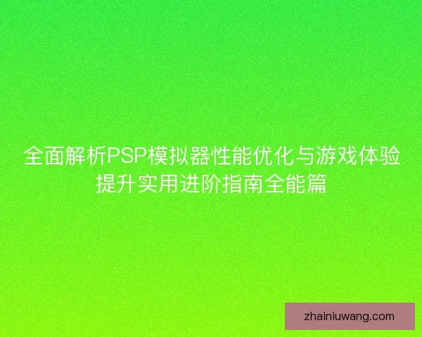 全面解析PSP模拟器性能优化与游戏体验提升实用进阶指南全能篇