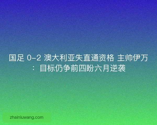 国足 0-2 澳大利亚失直通资格 主帅伊万：目标仍争前四盼六月逆袭