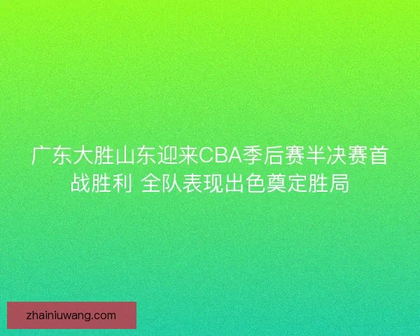 广东大胜山东迎来CBA季后赛半决赛首战胜利 全队表现出色奠定胜局