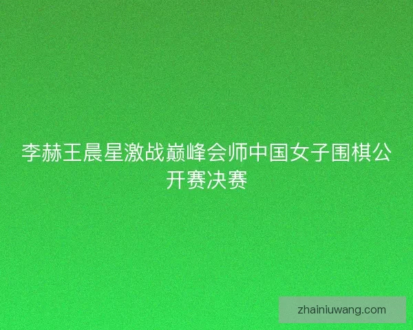 李赫王晨星激战巅峰会师中国女子围棋公开赛决赛