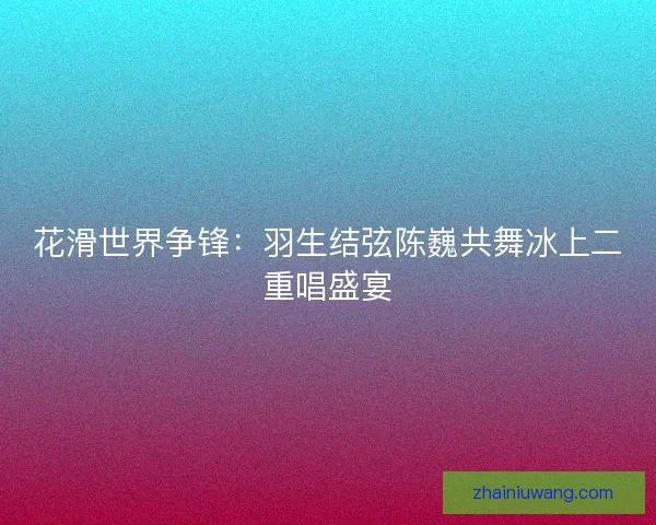 花滑世界争锋：羽生结弦陈巍共舞冰上二重唱盛宴