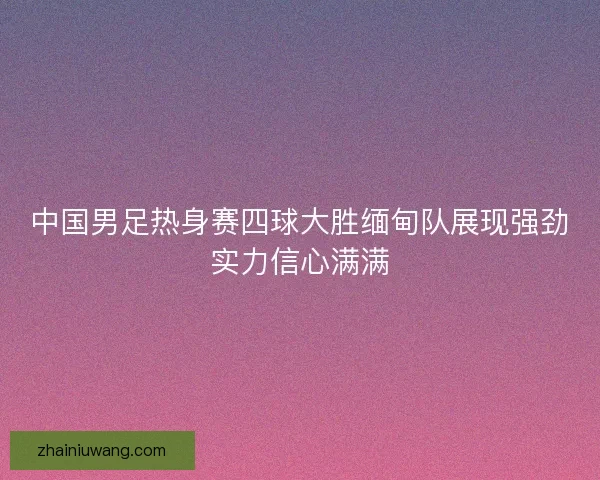 中国男足热身赛四球大胜缅甸队展现强劲实力信心满满