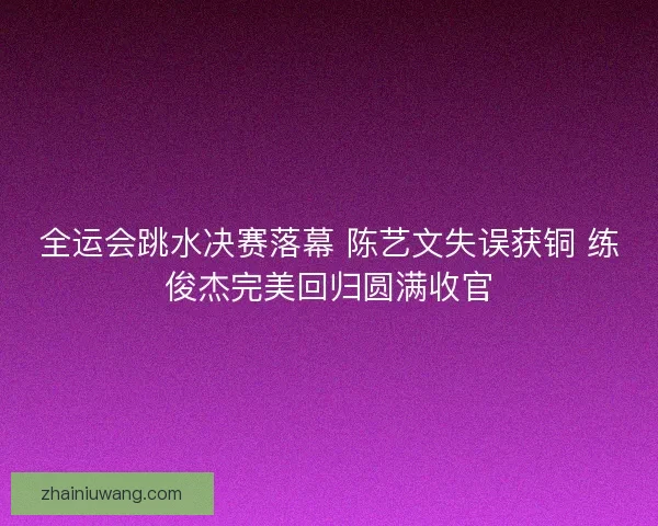 全运会跳水决赛落幕 陈艺文失误获铜 练俊杰完美回归圆满收官