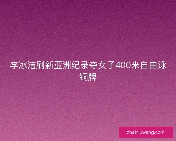 李冰洁刷新亚洲纪录夺女子400米自由泳铜牌 李冰洁刷新亚洲纪录夺女子400米自由泳铜牌