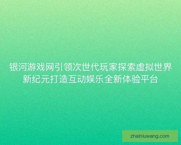 银河游戏网引领次世代玩家探索虚拟世界新纪元打造互动娱乐全新体验平台