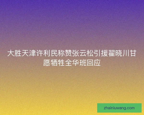 大胜天津许利民称赞张云松引援翟晓川甘愿牺牲全华班回应