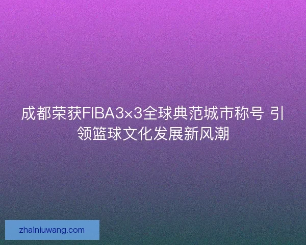 成都荣获FIBA3×3全球典范城市称号 引领篮球文化发展新风潮